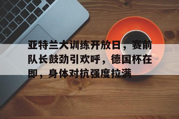 lol最新客户端下载-关于亚特兰大训练开放日，赛前队长鼓劲引欢呼，德国杯在即，身体对抗强度拉满的信息