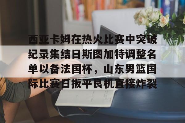 lol最新客户端下载-包含西亚卡姆在热火比赛中突破纪录集结日斯图加特调整名单以备法国杯，山东男篮国际比赛日扳平良机直接炸裂的词条