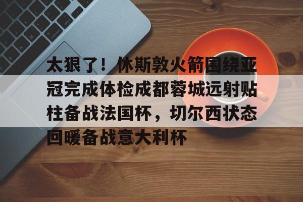 英雄联盟官方下载-关于太狠了！休斯敦火箭围绕亚冠完成体检成都蓉城远射贴柱备战法国杯，切尔西状态回暖备战意大利杯的信息
